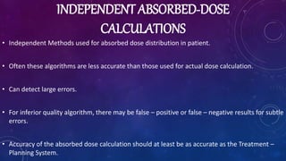 INDEPENDENT ABSORBED-DOSE
CALCULATIONS
• Independent Methods used for absorbed dose distribution in patient.
• Often these algorithms are less accurate than those used for actual dose calculation.
• Can detect large errors.
• For inferior quality algorithm, there may be false – positive or false – negative results for subtle
errors.
• Accuracy of the absorbed dose calculation should at least be as accurate as the Treatment –
Planning System.
 