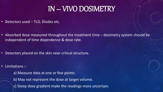 IN – VIVO DOSIMETRY
• Detectors used – TLD, Diodes etc.
• Absorbed dose measured throughout the treatment time – dosimetry system should be
independent of time dependence & dose rate.
• Detectors placed on the skin near critical structure.
• Limitations :-
a) Measure data at one or few points.
b) May not represent the dose at target volume.
c) Steep dose gradient make the readings more uncertain.
 