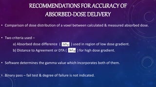 RECOMMENDATIONS FOR ACCURACY OF
ABSORBED-DOSE DELIVERY
• Comparison of dose distribution of a voxel between calculated & measured absorbed dose.
• Two criteria used –
a) Absorbed dose difference ( ) used in region of low dose gradient.
b) Distance to Agreement or DTA ( ) for high dose gradient.
• Software determines the gamma value which incorporates both of them.
• Binary pass – fail test & degree of failure is not indicated.
 