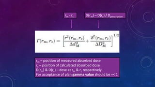 rm - rc D(rm) – D(rc) / Dprescription
rm – position of measured absorbed dose
rc – position of calculated absorbed dose
D(rm) & D(rc) – dose at rm & rc respectively
For acceptance of plan gamma value should be =< 1
 