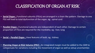 CLASSIFICATION OF ORGAN AT RISK
• Serial Organ : Functional subunits (FSUs) are arranged in a chain like pattern. Damage to one
FSU will lead to total dysfunction of the organ. eg : spinal cord
• Parallel Organ : Functional subunits are independent of each other. Damage to certain
proportion of FSUs are required for the morbidity. eg : liver, lung
• Serial – Parallel Organ : Have features of both. eg : kidney
• Planning Organ at Risk Volume (PRV) : An integrated margin must be added to the OAR to
compensate for variations including the movement of organ as well as setup uncertainties
 