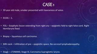 CASE 1
• 59 year old male, smoker presented with hoarseness of voice.
• ECOG – 1.
• FOL – Exophytic lesion extending from right ary – epiglottic fold to right false cord. Right
Hemilarynx fixed.
• Biopsy – Squamous cell carcinoma.
• MRI neck – Infiltration of pre – epiglottic space. No cervical lymphadenopathy.
• Stage – cT3N0M0, Stage III, Carcinoma Supraglottic larynx.
 