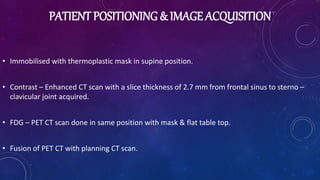 PATIENT POSITIONING & IMAGE ACQUISITION
• Immobilised with thermoplastic mask in supine position.
• Contrast – Enhanced CT scan with a slice thickness of 2.7 mm from frontal sinus to sterno –
clavicular joint acquired.
• FDG – PET CT scan done in same position with mask & flat table top.
• Fusion of PET CT with planning CT scan.
 