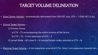 TARGET VOLUME DELINEATION
• Gross Tumor Volume – Automatically delineated from FDG PET scan, GTV – T (FDG PET, 0 Gy).
• Clinical Target Volume –
1) Primary Tumor
a) CTV – T1 encompassing the entire mucosa of the larynx.
b) CTV – T2 – 5 mm extension of GTV – T.
2) Lymph Node – B/L Level II – IV cervical lymph nodes selected as CTV – N.
• Planning Target Volume – 4 mm expansion around all CTVs. Only 1 mm expansion towards skin.
 