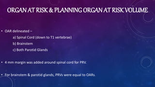ORGAN AT RISK & PLANNING ORGAN AT RISK VOLUME
• OAR delineated –
a) Spinal Cord (down to T1 vertebrae)
b) Brainstem
c) Both Parotid Glands
• 4 mm margin was added around spinal cord for PRV.
• For brainstem & parotid glands, PRVs were equal to OARs.
 