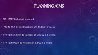 PLANNING AIMS
• SIB – IMRT technique was used.
• PTV-N: 55.5 Gy in 30 fractions of 1.85 Gy in 6 weeks.
• PTV-T1: 55.5 Gy in 30 fractions of 1.85 Gy in 6 weeks.
• PTV-T2: 69 Gy in 30 fractions of 2.3 Gy in 6 weeks.
 