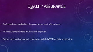 QUALITY ASSURANCE
• Performed on a dedicated phantom before start of treatment.
• All measurements were within 5% of expected.
• Before each fraction patient underwent a daily MVCT for daily positioning.
 