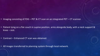 • Imaging consisting of FDG – PET & CT scan on an integrated PET – CT scanner.
• Patient lying on a flat couch in supine position, arms alongside body, with a neck support &
knee – rest.
• Contrast – Enhanced CT scan was obtained.
• All images transferred to planning system through local network.
 