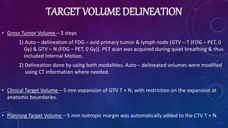 TARGET VOLUME DELINEATION
• Gross Tumor Volume – 2 steps
1) Auto – delineation of FDG – avid primary tumor & lymph node [GTV – T (FDG – PET, 0
Gy) & GTV – N (FDG – PET, 0 Gy)]. PET scan was acquired during quiet breathing & thus
included Internal Motion.
2) Delineation done by using both modalities. Auto – delineated volumes were modified
using CT information where needed.
• Clinical Target Volume – 5 mm expansion of GTV T + N, with restriction on the expansion at
anatomic boundaries.
• Planning Target Volume – 5 mm isotropic margin was automatically added to the CTV T + N.
 