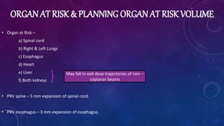 ORGAN AT RISK & PLANNING ORGAN AT RISK VOLUME
• Organ at Risk –
a) Spinal cord
b) Right & Left Lungs
c) Esophagus
d) Heart
e) Liver
f) Both kidneys
• PRV spine – 5 mm expansion of spinal cord.
• PRV esophagus – 3 mm expansion of esophagus.
May fall in exit dose trajectories of non –
coplanar beams
 