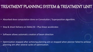 TREATMENT PLANNING SYSTEM & TREATMENT UNIT
• Absorbed dose computation done on Convolution / Superposition algorithm.
• Step & shoot Delivery on Elekta Sli – Plus linear accelerator.
• Software allows automatic creation of beam direction
• Optimization stopped after achieving planning aim or stopped when planner failed to achieve
planning aim after several cycles of optimization.
 