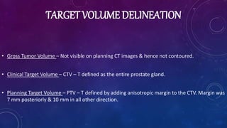 TARGET VOLUME DELINEATION
• Gross Tumor Volume – Not visible on planning CT images & hence not contoured.
• Clinical Target Volume – CTV – T defined as the entire prostate gland.
• Planning Target Volume – PTV – T defined by adding anisotropic margin to the CTV. Margin was
7 mm posteriorly & 10 mm in all other direction.
 