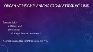 ORGAN AT RISK & PLANNING ORGAN AT RISK VOLUME
• Organ at Risk –
a) Bladder wall
b) Rectal wall
c) Left & right femoral head & neck
• No margin was added to OAR to create the PRV.
 