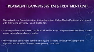 TREATMENT PLANNING SYSTEM & TREATMENT UNIT
• Planned with the Pinnacle treatment-planning system (Philips Medical Systems), and treated
with IMRT using a Synergy - S unit (Elekta AB).
• Planning and treatment were completed with 6 MV x rays using seven coplanar fields spaced
at approximately equal gantry angles.
• Absorbed-dose calculations performed using the standard convolution/superposition
algorithm and included CT-based heterogeneity corrections.
 