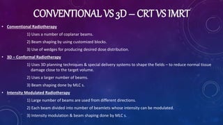 CONVENTIONAL VS 3D – CRT VS IMRT
• Conventional Radiotherapy
1) Uses a number of coplanar beams.
2) Beam shaping by using customized blocks.
3) Use of wedges for producing desired dose distribution.
• 3D – Conformal Radiotherapy
1) Uses 3D planning techniques & special delivery systems to shape the fields – to reduce normal tissue
damage close to the target volume.
2) Uses a larger number of beams.
3) Beam shaping done by MLC s.
• Intensity Modulated Radiotherapy
1) Large number of beams are used from different directions.
2) Each beam divided into number of beamlets whose intensity can be modulated.
3) Intensity modulation & beam shaping done by MLC s.
 