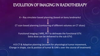 EVOLUTION OF IMAGING IN RADIOTHERAPY
X – Ray simulator based planning (based on bony landmarks)
CT scan based planning (contouring of different volumes on CT slices)
Functional imaging ( MRS, PET to delineate the functional GTV.
Extra dose can be delivered to the sub GTV)
4-D CT & Adaptive planning (account for physiological tumor movement,
Change in shape, size & position of tumor & OAR s over the course of treatment)
 