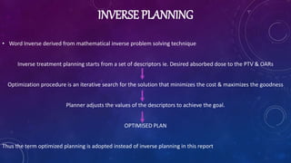 INVERSE PLANNING
• Word Inverse derived from mathematical inverse problem solving technique
Inverse treatment planning starts from a set of descriptors ie. Desired absorbed dose to the PTV & OARs
Optimization procedure is an iterative search for the solution that minimizes the cost & maximizes the goodness
Planner adjusts the values of the descriptors to achieve the goal.
OPTIMISED PLAN
Thus the term optimized planning is adopted instead of inverse planning in this report
 