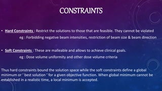 CONSTRAINTS
• Hard Constraints : Restrict the solutions to those that are feasible. They cannot be violated
eg : Forbidding negative beam intensities, restriction of beam size & beam direction
• Soft Constraints : These are malleable and allows to achieve clinical goals.
eg : Dose volume uniformity and other dose volume criteria
Thus hard constraints bound the solution space while the soft constraints define a global
minimum or ‘ best solution ‘ for a given objective function. When global minimum cannot be
established in a realistic time, a local minimum is accepted.
 