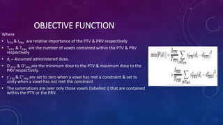OBJECTIVE FUNCTION
Where
• IPTV & IPRV are relative importance of the PTV & PRV respectively
• TPTV & TPRV are the number of voxels contained within the PTV & PRV
respectively
• di – Assumed administered dose.
• D-
PTV & D+
PRV are the minimum dose to the PTV & maximum dose to the
PRV respectively.
• c-
PTV & C+
PRV are set to zero when a voxel has met a constraint & set to
unity when a voxel has not met the constraint
• The summations are over only those voxels (labelled i) that are contained
within the PTV or the PRV.
 