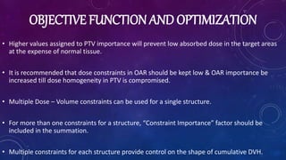 OBJECTIVE FUNCTION AND OPTIMIZATION
• Higher values assigned to PTV importance will prevent low absorbed dose in the target areas
at the expense of normal tissue.
• It is recommended that dose constraints in OAR should be kept low & OAR importance be
increased till dose homogeneity in PTV is compromised.
• Multiple Dose – Volume constraints can be used for a single structure.
• For more than one constraints for a structure, “Constraint Importance” factor should be
included in the summation.
• Multiple constraints for each structure provide control on the shape of cumulative DVH.
 