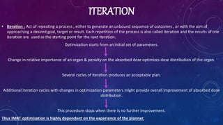 ITERATION
• Iteration : Act of repeating a process , either to generate an unbound sequence of outcomes , or with the aim of
approaching a desired goal, target or result. Each repetition of the process is also called iteration and the results of one
iteration are used as the starting point for the next iteration.
Optimization starts from an initial set of parameters.
Change in relative importance of an organ & penalty on the absorbed dose optimizes dose distribution of the organ.
Several cycles of iteration produces an acceptable plan.
Additional iteration cycles with changes in optimization parameters might provide overall improvement of absorbed dose
distribution.
This procedure stops when there is no further improvement.
Thus IMRT optimization is highly dependent on the experience of the planner.
 