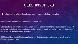 OBJECTIVES OF ICRU
Development of internationally accepted recommendations regarding:
(1) Quantities and units of radiation and radioactivity;
(2) Procedures suitable for the measurement and application of these quantities in diagnostic
radiology, radiation therapy, radiation biology, nuclear medicine, radiation protection, and
industrial and environmental activities;
(3) Physical data needed in the application of these procedures, the use of which assures
uniformity in reporting.
 