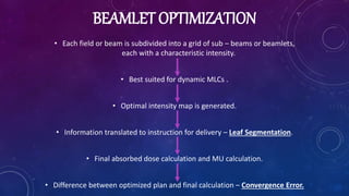 BEAMLET OPTIMIZATION
• Each field or beam is subdivided into a grid of sub – beams or beamlets,
each with a characteristic intensity.
• Best suited for dynamic MLCs .
• Optimal intensity map is generated.
• Information translated to instruction for delivery – Leaf Segmentation.
• Final absorbed dose calculation and MU calculation.
• Difference between optimized plan and final calculation – Convergence Error.
 
