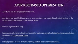 APERTURE BASED OPTIMIZATION
• Apertures are the projection of the PTVs.
• Apertures are modified iteratively or new apertures are created to elevate the dose in the
target & reduce the dose in the normal tissue.
• No leaf segmentation step.
• Same dose calculation algorithm is used for optimization & final absorbed dose calculation –
avoidance of Convergence Error.
• Similar process used in 3-D CRT planning system (Forward Optimization).
 