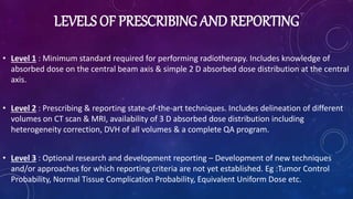 LEVELS OF PRESCRIBING AND REPORTING
• Level 1 : Minimum standard required for performing radiotherapy. Includes knowledge of
absorbed dose on the central beam axis & simple 2 D absorbed dose distribution at the central
axis.
• Level 2 : Prescribing & reporting state-of-the-art techniques. Includes delineation of different
volumes on CT scan & MRI, availability of 3 D absorbed dose distribution including
heterogeneity correction, DVH of all volumes & a complete QA program.
• Level 3 : Optional research and development reporting – Development of new techniques
and/or approaches for which reporting criteria are not yet established. Eg :Tumor Control
Probability, Normal Tissue Complication Probability, Equivalent Uniform Dose etc.
 