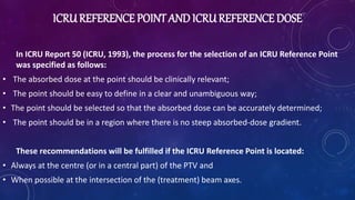 ICRUREFERENCE POINT AND ICRUREFERENCE DOSE
In ICRU Report 50 (ICRU, 1993), the process for the selection of an ICRU Reference Point
was specified as follows:
• The absorbed dose at the point should be clinically relevant;
• The point should be easy to define in a clear and unambiguous way;
• The point should be selected so that the absorbed dose can be accurately determined;
• The point should be in a region where there is no steep absorbed-dose gradient.
These recommendations will be fulfilled if the ICRU Reference Point is located:
• Always at the centre (or in a central part) of the PTV and
• When possible at the intersection of the (treatment) beam axes.
 
