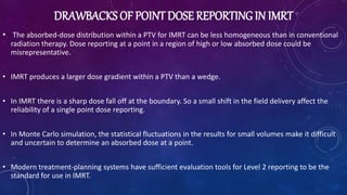 DRAWBACKS OF POINT DOSE REPORTING IN IMRT
• The absorbed-dose distribution within a PTV for IMRT can be less homogeneous than in conventional
radiation therapy. Dose reporting at a point in a region of high or low absorbed dose could be
misrepresentative.
• IMRT produces a larger dose gradient within a PTV than a wedge.
• In IMRT there is a sharp dose fall off at the boundary. So a small shift in the field delivery affect the
reliability of a single point dose reporting.
• In Monte Carlo simulation, the statistical fluctuations in the results for small volumes make it difficult
and uncertain to determine an absorbed dose at a point.
• Modern treatment-planning systems have sufficient evaluation tools for Level 2 reporting to be the
standard for use in IMRT.
 