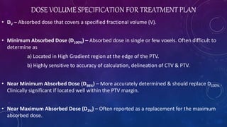 DOSE VOLUME SPECIFICATION FOR TREATMENT PLAN
• DV – Absorbed dose that covers a specified fractional volume (V).
• Minimum Absorbed Dose (D100%) – Absorbed dose in single or few voxels. Often difficult to
determine as
a) Located in High Gradient region at the edge of the PTV.
b) Highly sensitive to accuracy of calculation, delineation of CTV & PTV.
• Near Minimum Absorbed Dose (D98%) – More accurately determined & should replace D100% .
Clinically significant if located well within the PTV margin.
• Near Maximum Absorbed Dose (D2%) – Often reported as a replacement for the maximum
absorbed dose.
 