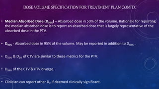 DOSE VOLUME SPECIFICATION FOR TREATMENT PLAN CONTD.
• Median Absorbed Dose (D50%) – Absorbed dose in 50% of the volume. Rationale for reporting
the median absorbed dose is to report an absorbed dose that is largely representative of the
absorbed dose in the PTV.
• D95% - Absorbed dose in 95% of the volume. May be reported in addition to D98% .
• D50% & D2% of CTV are similar to these metrics for the PTV.
• D98% of the CTV & PTV diverge.
• Clinician can report other DV if deemed clinically significant.
 