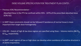 DOSE VOLUME SPECIFICATION FOR TREATMENT PLAN CONTD.
• Previous ICRU Recommendation –
Absorbed Dose in the PTV be confined within 95% - 107% of the prescribed absorbed dose
(ICRU 62).
• In IMRT these constraints should not be followed if avoidance of normal tissue is more
important than target dose homogeneity.
• ICRU 83 – Extent of high & low dose regions are specified using Dose – Volume metrics like D2%
& D98% respectively.
• In IMRT small regions of low or high dose can develop when avoidance of sensitive structure is
of prime importance.
 