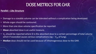 DOSE METRICS FOR OAR
Parallel – Like Structure
• Damage to a sizeable volume can be tolerated without a complication being developed.
• Whole organ should be contoured.
• More than one dose volume specification be reported.
• Mean absorbed dose is an useful measure.
• VD should be reported where D is the absorbed dose to a certain percentage of total volume
which if exceeded causes serious complications (eg :- V20 of lung).
• Median dose should not be used because of inhomogeneous dose to the OAR.
 