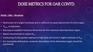 DOSE METRICS FOR OAR CONTD.
Serial – Like – Structure
• Destruction of a single functional unit is sufficient to cause dysfunction of entire organ.
• Dmax. is important.
• Not easy to establish minimum dimension for the maximum absorbed dose region.
• Report recommends to report D2%.
• Contouring of only portion exposed to high dose will result in higher estimate of D2%.
• For incomplete delineation, anatomic description of the delineated region should be
mentioned.
 