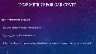 DOSE METRICS FOR OAR CONTD.
Serial – Parallel Like structure
• Features of both serial & parallel organ.
• D2%, DMean & VD should be reported.
• Other specifications deemed clinically relevant by radiation oncologists may be mentioned.
 