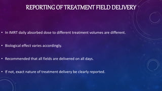 REPORTING OF TREATMENT FIELD DELIVERY
• In IMRT daily absorbed dose to different treatment volumes are different.
• Biological effect varies accordingly.
• Recommended that all fields are delivered on all days.
• If not, exact nature of treatment delivery be clearly reported.
 