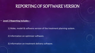 REPORTING OF SOFTWARE VERSION
• Level 2 Reporting includes –
1) Make, model & software version of the treatment planning system.
2) Information on optimizer software.
3) Information on treatment delivery software.
 