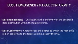 DOSE HOMOGENEITY & DOSE CONFORMITY
• Dose Homogeneity :- Characterizes the uniformity of the absorbed
dose distribution within the target volume.
• Dose Conformity :- Characterizes the degree to which the high dose
region conforms to the target volume, usually the PTV.
 