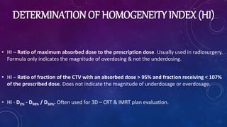DETERMINATION OF HOMOGENEITY INDEX (HI)
• HI – Ratio of maximum absorbed dose to the prescription dose. Usually used in radiosurgery.
Formula only indicates the magnitude of overdosing & not the underdosing.
• HI – Ratio of fraction of the CTV with an absorbed dose > 95% and fraction receiving < 107%
of the prescribed dose. Does not indicate the magnitude of underdosage or overdosage.
• HI - D2% - D98% / D50%. Often used for 3D – CRT & IMRT plan evaluation.
 
