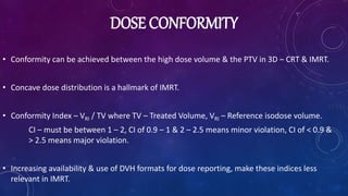 DOSE CONFORMITY
• Conformity can be achieved between the high dose volume & the PTV in 3D – CRT & IMRT.
• Concave dose distribution is a hallmark of IMRT.
• Conformity Index – VRI / TV where TV – Treated Volume, VRI – Reference isodose volume.
CI – must be between 1 – 2, CI of 0.9 – 1 & 2 – 2.5 means minor violation, CI of < 0.9 &
> 2.5 means major violation.
• Increasing availability & use of DVH formats for dose reporting, make these indices less
relevant in IMRT.
 