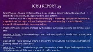 ICRU REPORT 29
• Target Volume : Volume containing those tissues that are to be irradiated to a specified
absorbed dose according to a specified time dose pattern.
Takes into account a) expected movements (eg :- breathing), b) expected variations in
shape & size of the target volume during course of treatment (eg :- urinary bladder,
stomach), c) inaccuracies in treatment set up.
• Treatment Volume : Volume enclosed by the isodose surface representing the minimal target
dose.
• Irradiated Volume : Volume receiving a dose considered significant in relation to normal tissue
tolerance.
• Organ at Risk : Radio-sensitive organs in or near the target volume that influences treatment
planning and/or prescribed dose.
• Hot – Spot : Tissues outside the target area that receives > 100% of specified target dose. Only
clinically meaningful if the area is atleast > 2 cm2 in a section.
 