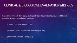 CLINICAL & BIOLOGICAL EVALUATION METRICS
• Report recommends developing biologically based quantities to provide additional
quantitative tools for radiation oncology.
1) Tumor Control Probability (TCP)
2) Normal Tissue Complication Probability (NTCP)
3) Equivalent Uniform Dose (EUD)
 