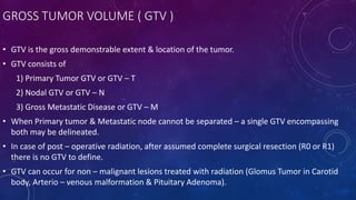 GROSS TUMOR VOLUME ( GTV )
• GTV is the gross demonstrable extent & location of the tumor.
• GTV consists of
1) Primary Tumor GTV or GTV – T
2) Nodal GTV or GTV – N
3) Gross Metastatic Disease or GTV – M
• When Primary tumor & Metastatic node cannot be separated – a single GTV encompassing
both may be delineated.
• In case of post – operative radiation, after assumed complete surgical resection (R0 or R1)
there is no GTV to define.
• GTV can occur for non – malignant lesions treated with radiation (Glomus Tumor in Carotid
body, Arterio – venous malformation & Pituitary Adenoma).
 