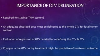 IMPORTANCE OF GTV DELINEATION
• Required for staging (TNM system)
• An adequate absorbed dose must be delivered to the whole GTV for local tumor
control.
• Evaluation of regression of GTV needed for redefining the CTV & PTV.
• Changes in the GTV during treatment might be predictive of treatment outcome.
 