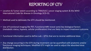 REPORTING OF GTV
• Location & Tumor extent according to TNM/AJCC cancer staging system & the WHO
International Code for disease in Oncology (ICD-O).
• Method used to delineate the GTV should be mentioned.
• Use of Functional imaging like PET, Functional MRI reveal some key biological factors
(metabolic status, hypoxia, cellular proliferation) that are likely to impact treatment outcome.
• Functional information used to define sub – GTVs that are to receive additional dose.
• Any change occurring in the GTV during treatment can be quantified with anatomic and/or
functional imaging techniques. Modified GTV might be used to adjust the absorbed dose
distribution.
 