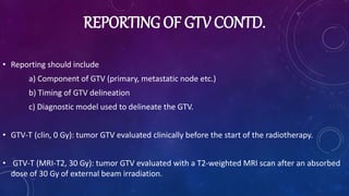 REPORTING OF GTV CONTD.
• Reporting should include
a) Component of GTV (primary, metastatic node etc.)
b) Timing of GTV delineation
c) Diagnostic model used to delineate the GTV.
• GTV-T (clin, 0 Gy): tumor GTV evaluated clinically before the start of the radiotherapy.
• GTV-T (MRI-T2, 30 Gy): tumor GTV evaluated with a T2-weighted MRI scan after an absorbed
dose of 30 Gy of external beam irradiation.
 