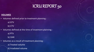 ICRU REPORT 50
VOLUMES
• Volumes defined prior to treatment planning :
a) GTV
b) CTV
• Volumes defined at the time of treatment planning :
a) PTV
b) OAR
• Volumes as a result of treatment planning :
a) Treated volume
b) Irradiated volume
 