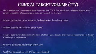 CLINICAL TARGET VOLUME (CTV)
• CTV is a volume of tissue containing a demonstrable GTV & / or subclinical malignant disease with a
certain probability of occurrence considered relevant for therapy.
• Includes microscopic tumor spread at the boundary of the primary tumor.
• Includes possible infiltration of lymph nodes.
• Includes potential metastatic involvement of other organs despite their normal appearance on clinical
& radiological appearance.
• No CTV is associated with benign tumor GTV.
• Post R0 or R1 resection, only CTV can be delineated.
 